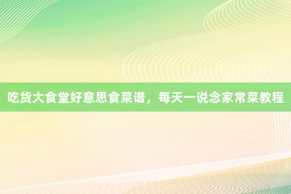 吃货大食堂好意思食菜谱，每天一说念家常菜教程