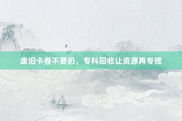 废旧卡卷不要扔，专科回收让资源再专揽